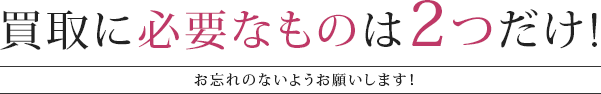 買取に必要なものは2つだけ！お忘れないようお願いします！